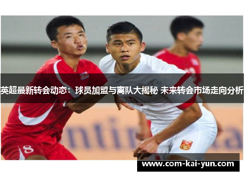 英超最新转会动态：球员加盟与离队大揭秘 未来转会市场走向分析