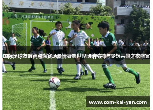 国际足球友谊赛点燃赛场激情凝聚世界团结精神与梦想共鸣之夜盛宴